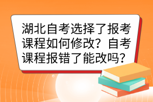 湖北自考选择了报考课程如何修改?自考课程报错了能改吗? 湖北自考选择了报考课程如何修改?自考课程报错了能改吗?