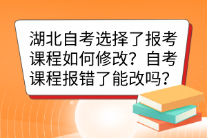 湖北自考选择了报考课程如何修改？自考课程报错了能改吗？