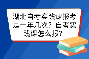 湖北自考实践课报考是一年几次？自考实践课怎么报？