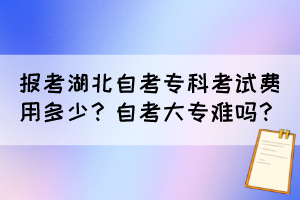 报考湖北自考专科考试费用多少？自考大专难吗？