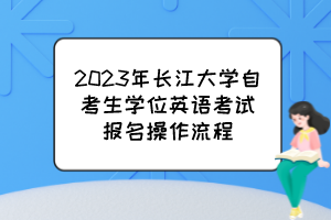 2023年长江大学自考生学位英语考试报名操作流程