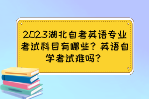 2023湖北自考英语专业考试科目有哪些?英语自学考试难吗? 2023湖北自考英语专业考试科目有哪些?英语自学考试难吗?