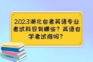 2023湖北自考英语专业考试科目有哪些？英语自学考试难吗？