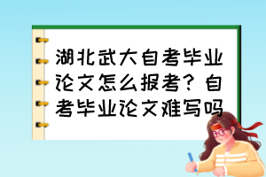 湖北武大自考毕业论文怎么报考？自考毕业论文难写吗？