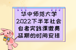 华中师范大学2022下半年社会自考实践课缴费延期的时间安排