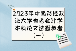 2023年中南财经政法大学自考会计学本科论文选题参考(一) 2023年中南财经政法大学自考会计学本科论文选题参考(一)