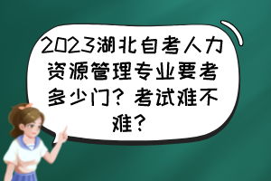 2023湖北自考人力资源管理专业要考多少门？考试难不难？