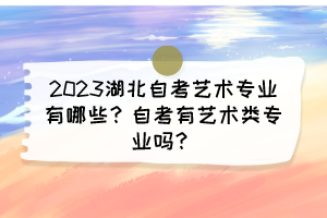 2023湖北自考艺术专业有哪些?自考有艺术类专业吗? 2023湖北自考艺术专业有哪些?自考有艺术类专业吗?