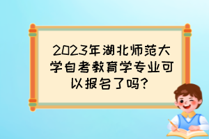 2023年湖北师范大学自考教育学专业可以报名了吗？