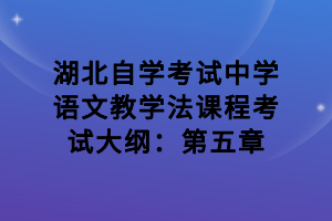 湖北自学考试中学语文教学法课程考试大纲：第五章