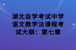 湖北自学考试中学语文教学法课程考试大纲：第七章