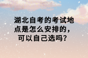 湖北自考的考试地点是怎么安排的，可以自己选吗？