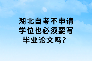 湖北自考不申请学位也必须要写毕业论文吗？