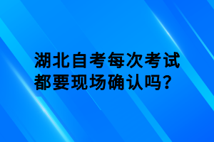 湖北自考每次考试都要现场确认吗？