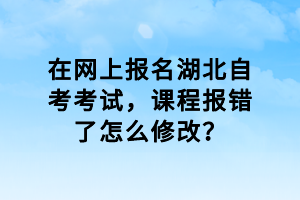 在网上报名湖北自考考试，课程报错了怎么修改？