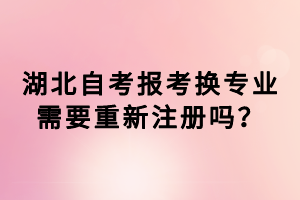 湖北自考报考换专业需要重新注册吗？