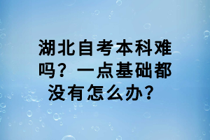 湖北自考本科难吗？一点基础都没有怎么办？