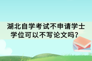 湖北自学考试不申请学士学位可以不写论文吗？