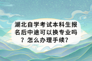 湖北自学考试本科生报名后中途可以换专业吗？怎么办理手续？