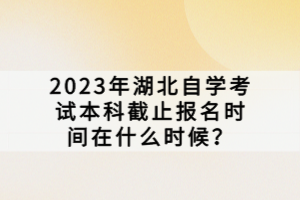 2023年湖北自学考试本科截止报名时间在什么时候？