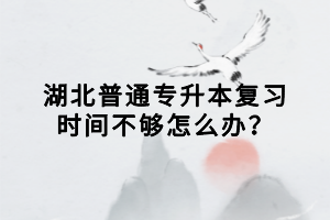 湖北普通专升本复习时间不够怎么办？