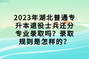 2023年湖北普通专升本退役士兵还分专业录取吗？录取规则是怎样的？