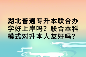 湖北普通专升本联合办学好上岸吗？联合本科模式对升本人友好吗？