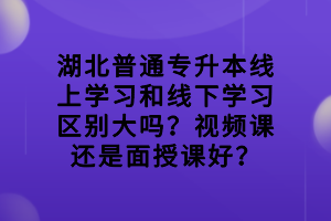 湖北普通专升本线上学习和线下学习区别大吗？视频课还是面授课好？