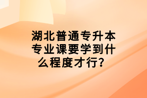 湖北普通专升本专业课要学到什么程度才行？