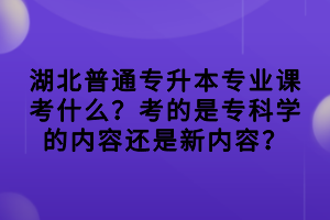 湖北普通专升本专业课考什么？考的是专科学的内容还是新内容？
