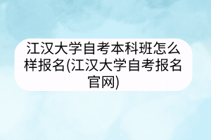 江汉大学自考本科班怎么样报名(江汉大学自考报名官网)