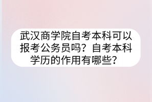 武汉商学院自考本科可以报考公务员吗？自考本科学历的作用有哪些？