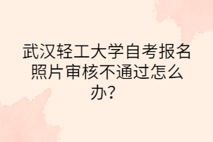 武汉轻工大学自考报名照片审核不通过怎么办？