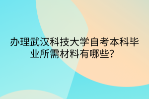 办理武汉科技大学自考本科毕业所需材料有哪些？