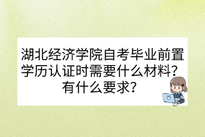 湖北经济学院自考毕业前置学历认证时需要什么材料？有什么要求？
