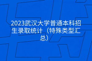 2023武汉大学普通本科招生录取统计（特殊类型汇总）