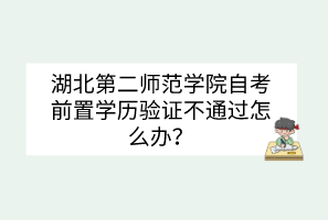 湖北第二师范学院自考前置学历验证不通过怎么办？