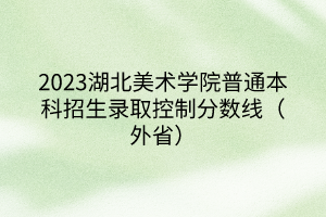 2023湖北美术学院普通本科招生录取控制分数线（外省）