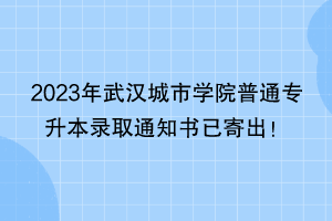 2023年武汉城市学院普通专升本录取通知书已寄出！