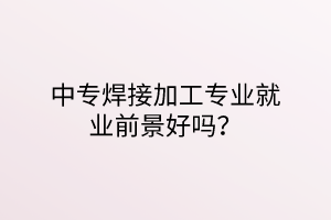 中专焊接加工专业就业前景好吗？