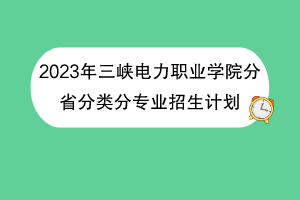 2023年三峡电力职业学院分省分类分专业招生计划