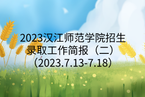 2023汉江师范学院招生录取工作简报（二）（2023.7.13-7.18）