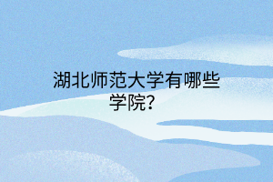 湖北师范大学有哪些学院? 湖北师范大学有哪些学院?