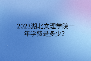 2023湖北文理学院一年学费是多少？