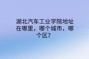 湖北汽车工业学院地址在哪里，哪个城市，哪个区？