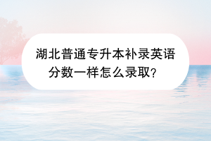 湖北普通专升本补录英语分数一样怎么录取？