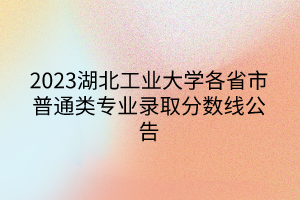 2023湖北工业大学各省市普通类专业录取分数线公告