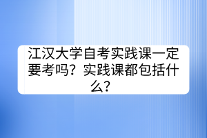 江汉大学自考实践课一定要考吗？实践课都包括什么？