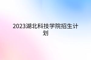 2023湖北科技学院招生计划