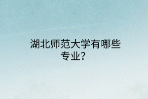 湖北师范大学有哪些专业？